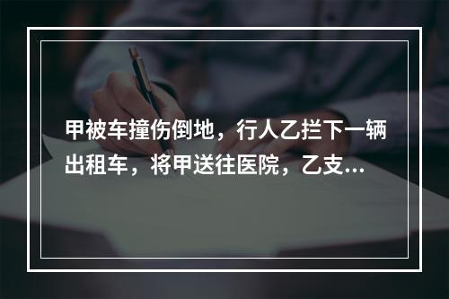 甲被车撞伤倒地，行人乙拦下一辆出租车，将甲送往医院，乙支付