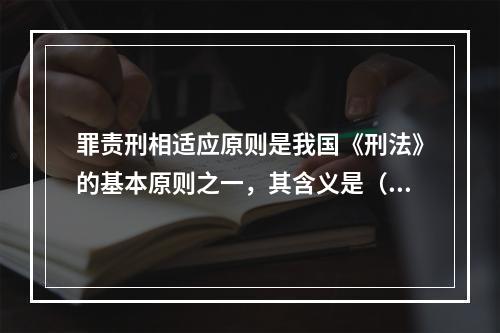 罪责刑相适应原则是我国《刑法》的基本原则之一，其含义是（　