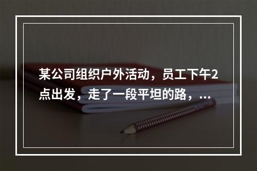 某公司组织户外活动，员工下午2点出发，走了一段平坦的路，爬