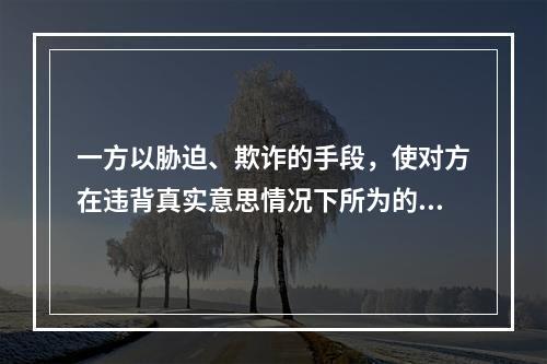 一方以胁迫、欺诈的手段，使对方在违背真实意思情况下所为的民