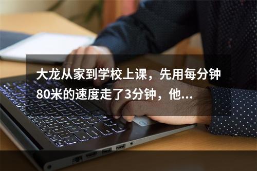 大龙从家到学校上课，先用每分钟80米的速度走了3分钟，他发