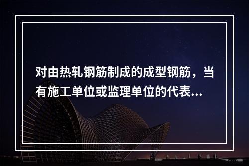 对由热轧钢筋制成的成型钢筋，当有施工单位或监理单位的代表驻厂