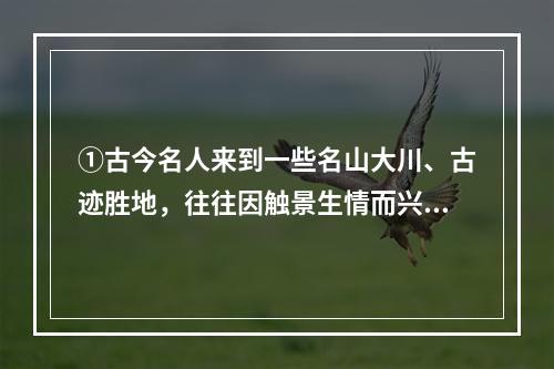 ①古今名人来到一些名山大川、古迹胜地，往往因触景生情而兴致