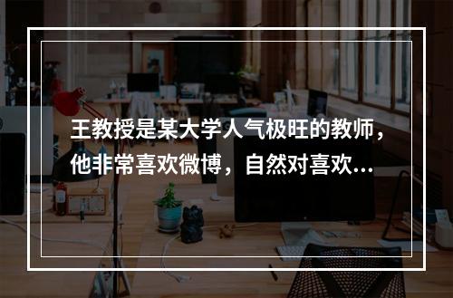 王教授是某大学人气极旺的教师，他非常喜欢微博，自然对喜欢开