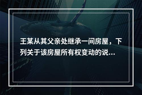 王某从其父亲处继承一间房屋，下列关于该房屋所有权变动的说法