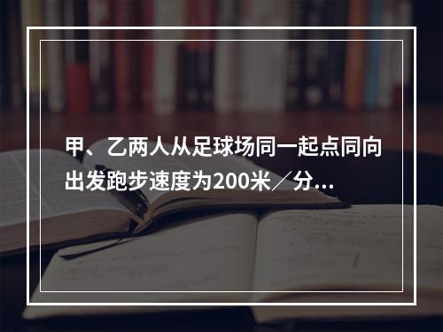 甲、乙两人从足球场同一起点同向出发跑步速度为200米／分钟