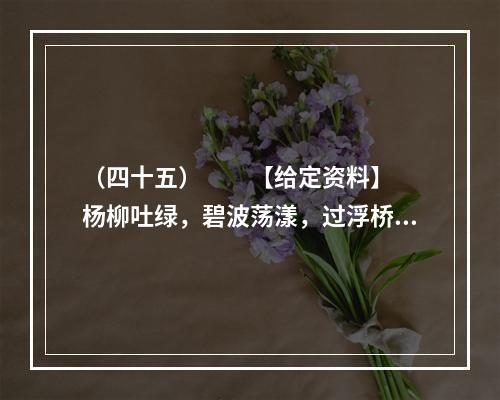 （四十五）　　【给定资料】　　杨柳吐绿，碧波荡漾，过浮桥，