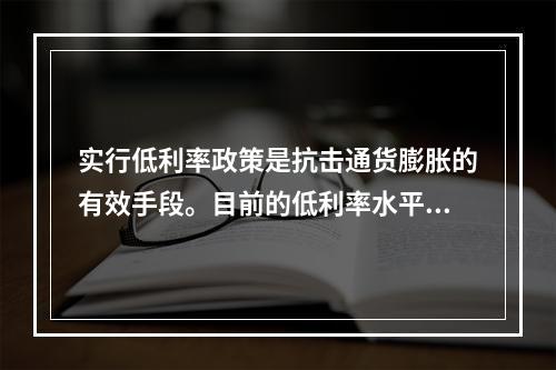 实行低利率政策是抗击通货膨胀的有效手段。目前的低利率水平可