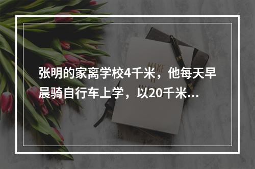 张明的家离学校4千米，他每天早晨骑自行车上学，以20千米／