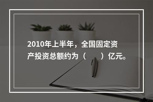 2010年上半年，全国固定资产投资总额约为（　　）亿元。