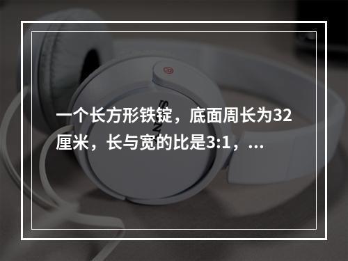 一个长方形铁锭，底面周长为32厘米，长与宽的比是3:1，高