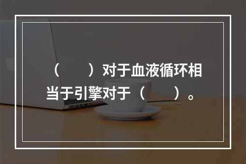 （　　）对于血液循环相当于引擎对于（　　）。