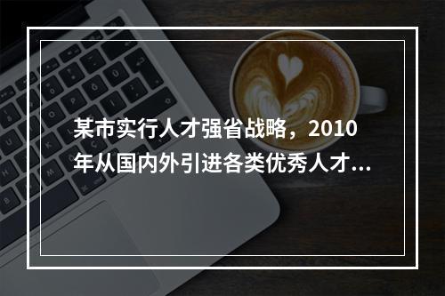 某市实行人才强省战略，2010年从国内外引进各类优秀人才1