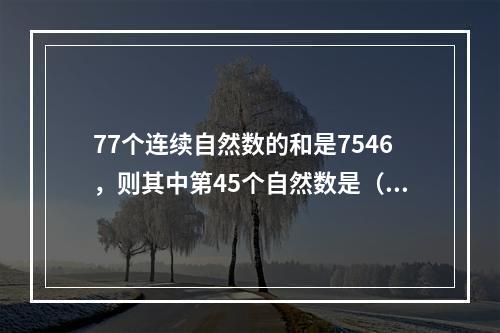 77个连续自然数的和是7546，则其中第45个自然数是（　