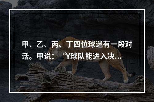 甲、乙、丙、丁四位球迷有一段对话。甲说：“Y球队能进入决赛