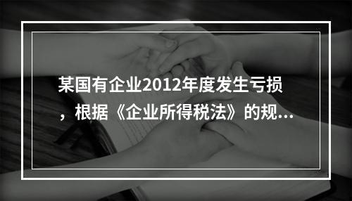 某国有企业2012年度发生亏损，根据《企业所得税法》的规定，