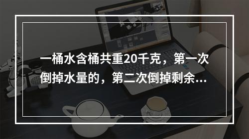 一桶水含桶共重20千克，第一次倒掉水量的，第二次倒掉剩余水