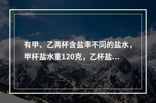 有甲、乙两杯含盐率不同的盐水，甲杯盐水重120克，乙杯盐水