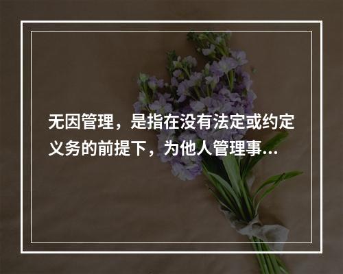 无因管理，是指在没有法定或约定义务的前提下，为他人管理事务