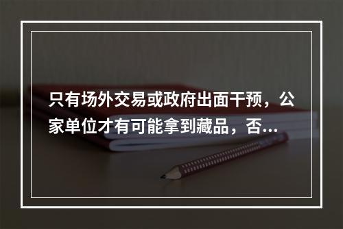 只有场外交易或政府出面干预，公家单位才有可能拿到藏品，否则