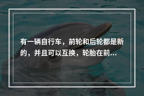 有一辆自行车，前轮和后轮都是新的，并且可以互换，轮胎在前轮