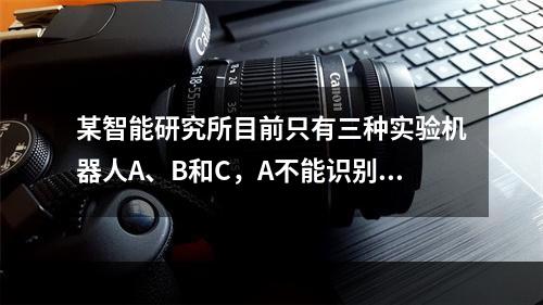 某智能研究所目前只有三种实验机器人A、B和C，A不能识别颜