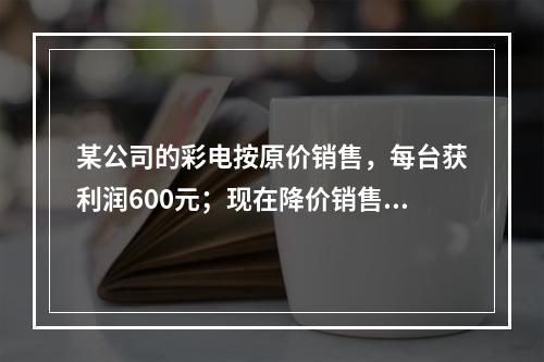 某公司的彩电按原价销售，每台获利润600元；现在降价销售，