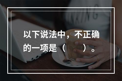 以下说法中，不正确的一项是（　　）。