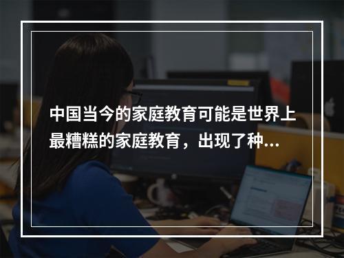 中国当今的家庭教育可能是世界上最糟糕的家庭教育，出现了种种