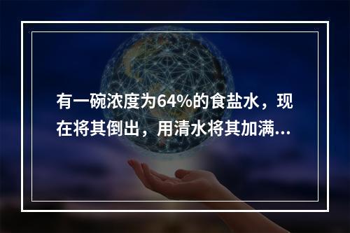 有一碗浓度为64%的食盐水，现在将其倒出，用清水将其加满，