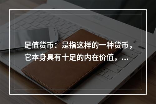 足值货币：是指这样的一种货币，它本身具有十足的内在价值，并