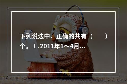 下列说法中，正确的共有（　　）个。Ⅰ.2011年1～4月，我