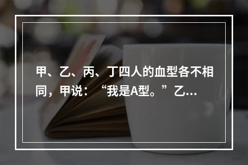 甲、乙、丙、丁四人的血型各不相同，甲说：“我是A型。”乙说