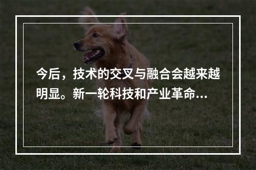 今后，技术的交叉与融合会越来越明显。新一轮科技和产业革命的