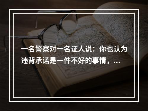 一名警察对一名证人说：你也认为违背承诺是一件不好的事情，但