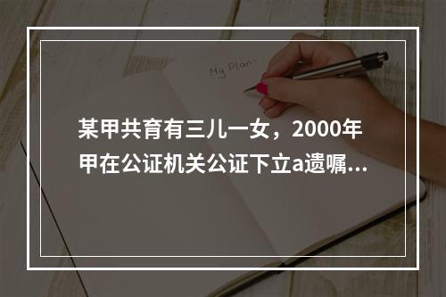 某甲共育有三儿一女，2000年甲在公证机关公证下立a遗嘱将