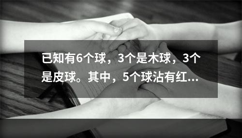 已知有6个球，3个是木球，3个是皮球。其中，5个球沾有红色