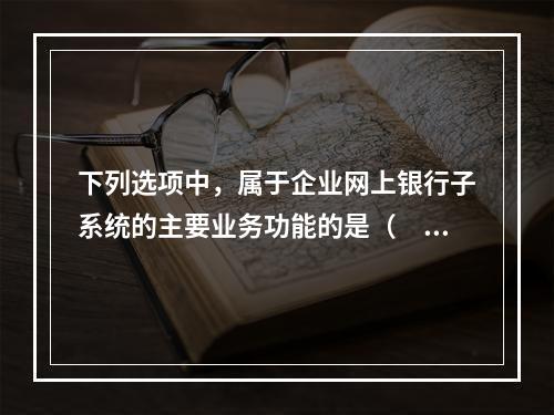 下列选项中，属于企业网上银行子系统的主要业务功能的是（　　）