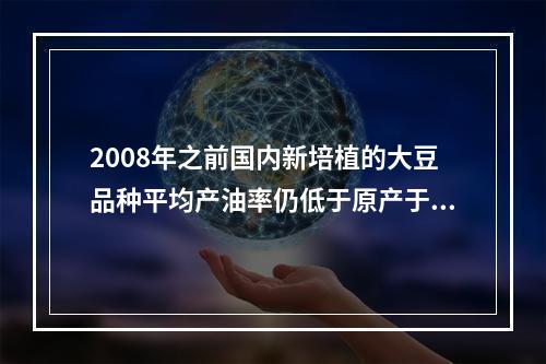 2008年之前国内新培植的大豆品种平均产油率仍低于原产于某