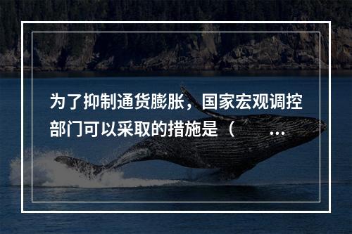 为了抑制通货膨胀，国家宏观调控部门可以采取的措施是（　　）