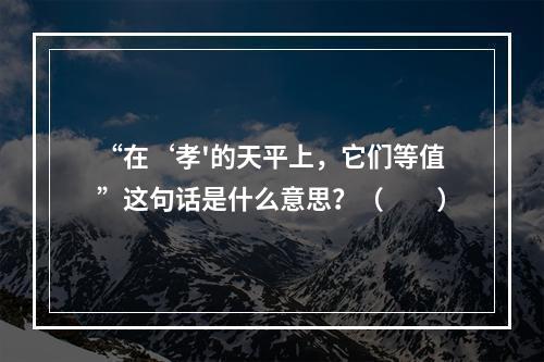 “在‘孝'的天平上，它们等值”这句话是什么意思？（　　）