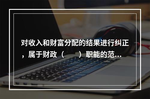 对收入和财富分配的结果进行纠正，属于财政（　　）职能的范畴