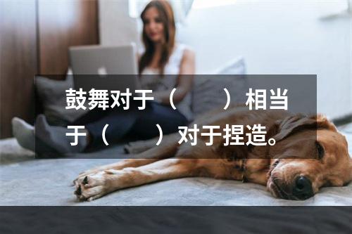 鼓舞对于（　　）相当于（　　）对于捏造。