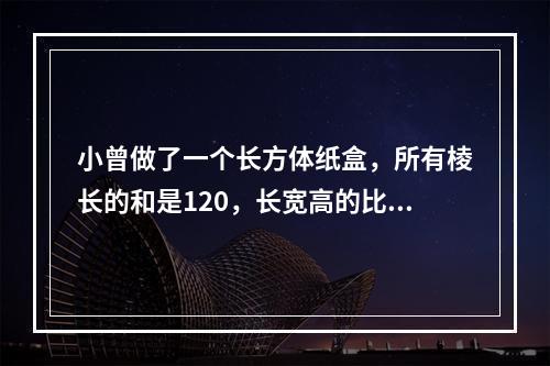 小曾做了一个长方体纸盒，所有棱长的和是120，长宽高的比是