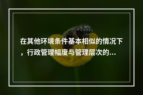 在其他环境条件基本相似的情况下，行政管理幅度与管理层次的关