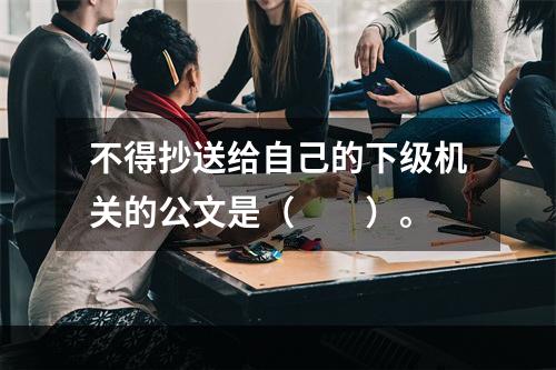 不得抄送给自己的下级机关的公文是（　　）。