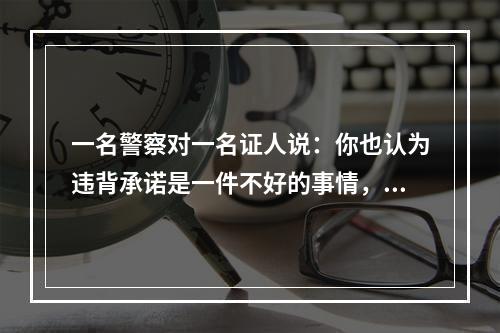 一名警察对一名证人说：你也认为违背承诺是一件不好的事情，但