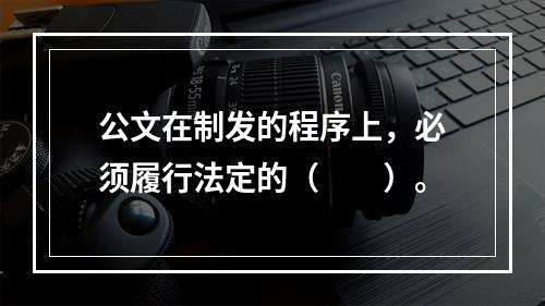 公文在制发的程序上，必须履行法定的（　　）。