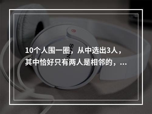 10个人围一圈，从中选出3人，其中恰好只有两人是相邻的，共