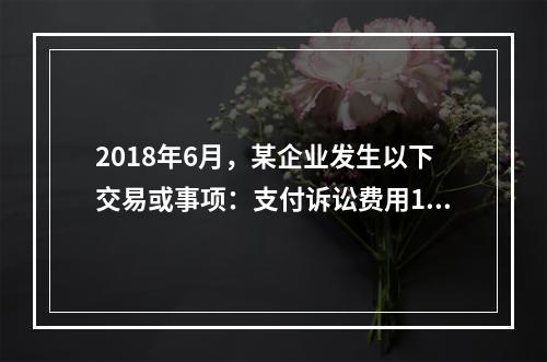 2018年6月，某企业发生以下交易或事项：支付诉讼费用10万